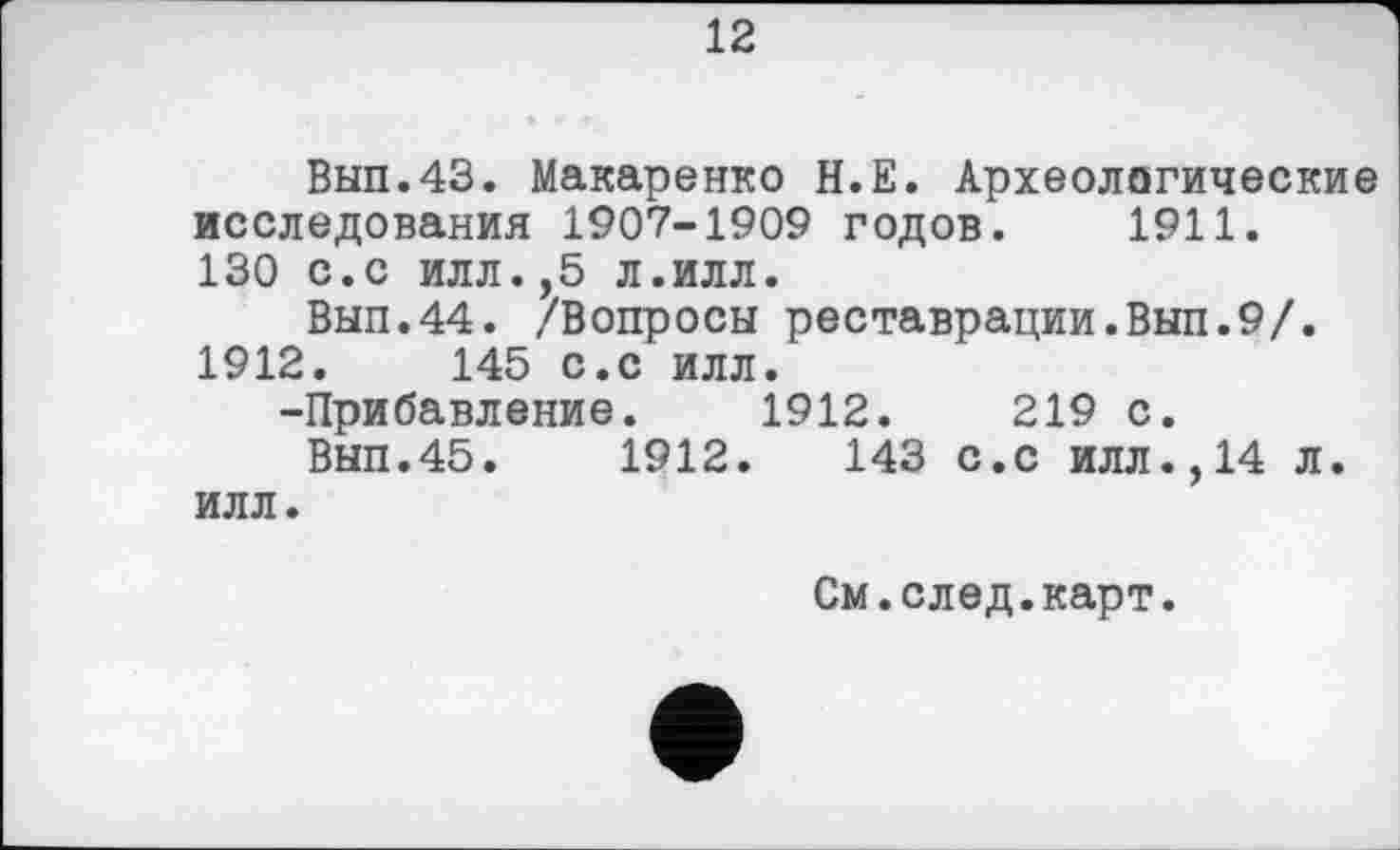 ﻿12
Вып.43. Макаренко Н.Е. Археологические исследования 1907-1909 годов. 1911. 130 с.с илл.,5 л.илл.
Вып.44. /Вопросы реставрации.Вып.9/. 1912.	145 с.с илл.
-Прибавление. 1912.	219 с.
Вып.45.	1912.	143 с.с илл.,14 л.
илл.
См.след.карт.